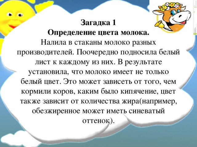 Загадка 1  Определение цвета молока.  Налила в стаканы молоко разных производителей. Поочередно подносила белый лист к каждому из них. В результате установила, что молоко имеет не только белый цвет. Это может зависеть от того, чем кормили коров, каким было кипячение, цвет также зависит от количества жира(например, обезжиренное может иметь синеватый оттенок).  