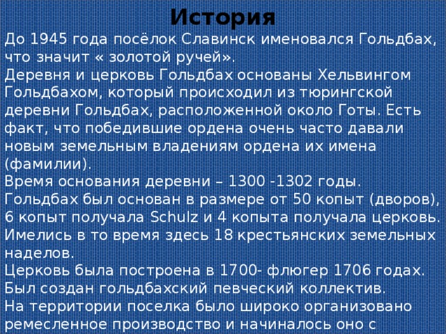 История До 1945 года посёлок Славинск именовался Гольдбах, что значит « золотой ручей». Деревня и церковь Гольдбах основаны Хельвингом Гольдбахом, который происходил из тюрингской деревни Гольдбах, расположенной около Готы. Есть факт, что победившие ордена очень часто давали новым земельным владениям ордена их имена (фамилии). Время основания деревни – 1300 -1302 годы. Гольдбах был основан в размере от 50 копыт (дворов), 6 копыт получала Schulz и 4 копыта получала церковь. Имелись в то время здесь 18 крестьянских земельных наделов. Церковь была построена в 1700- флюгер 1706 годах. Был создан гольдбахский певческий коллектив. На территории поселка было широко организовано ремесленное производство и начиналось оно с регистрации в палате ремёсел Восточной Пруссии. Удостоверение предприятия заканчивалось с палатой владельца предприятия. 