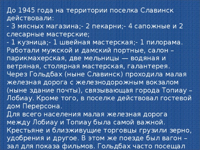 До 1945 года на территории поселка Славинск действовали: - 3 мясных магазина;- 2 пекарни;- 4 сапожные и 2 слесарные мастерские; - 1 кузница;- 1 швейная мастерская;- 1 пилорама. Работали мужской и дамский портные, салон – парикмахерская, две мельницы — водяная и ветряная, столярная мастерская, галантерея. Через Гольдбах (ныне Славинск) проходила малая железная дорога с железнодорожным вокзалом (ныне здание почты), связывающая города Топиау – Лобиау. Кроме того, в поселке действовал гостевой дом Перерсона. Для всего населения малая железная дорога между Лобиау и Топиау была самой важной. Крестьяне и близживущие торговцы грузили зерно, удобрения и другое. В этом же поезде был вагон – зал для показа фильмов. Гольдбах часто посещал известный актер Пауль Вегенер. 