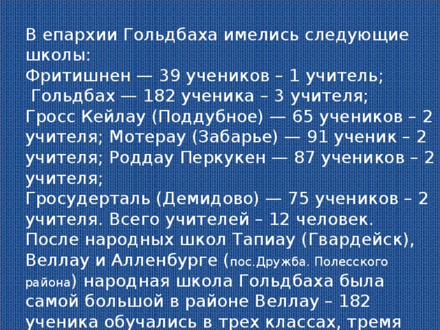 В епархии Гольдбаха имелись следующие школы: Фритишнен — 39 учеников – 1 учитель;  Гольдбах — 182 ученика – 3 учителя; Гросс Кейлау (Поддубное) — 65 учеников – 2 учителя; Мотерау (Забарье) — 91 ученик – 2 учителя; Роддау Перкукен — 87 учеников – 2 учителя; Гросудерталь (Демидово) — 75 учеников – 2 учителя. Всего учителей – 12 человек. После народных школ Тапиау (Гвардейск), Веллау и Алленбурге ( пос.Дружба. Полесского района ) народная школа Гольдбаха была самой большой в районе Веллау – 182 ученика обучались в трех классах, тремя учителями. 2946 жителей относилось к епархии Гольдбаха. 