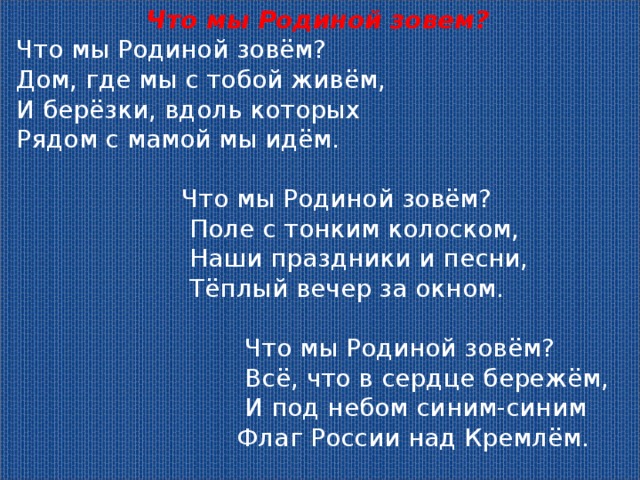 Что мы Родиной зовем? Что мы Родиной зовём?  Дом, где мы с тобой живём,  И берёзки, вдоль которых  Рядом с мамой мы идём.   Что мы Родиной зовём?  Поле с тонким колоском,  Наши праздники и песни,  Тёплый вечер за окном.   Что мы Родиной зовём?  Всё, что в сердце бережём,  И под небом синим-синим  Флаг России над Кремлём.  ( В. Степанов) 