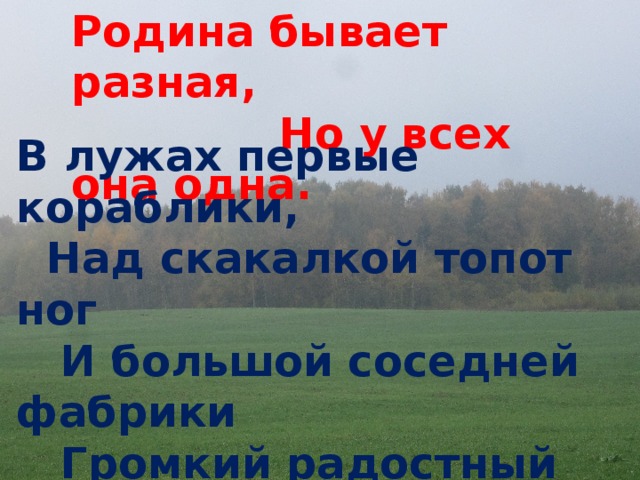 Родина бывает разная,  Но у всех она одна. В лужах первые кораблики,   Над скакалкой топот ног   И большой соседней фабрики   Громкий радостный гудок.  