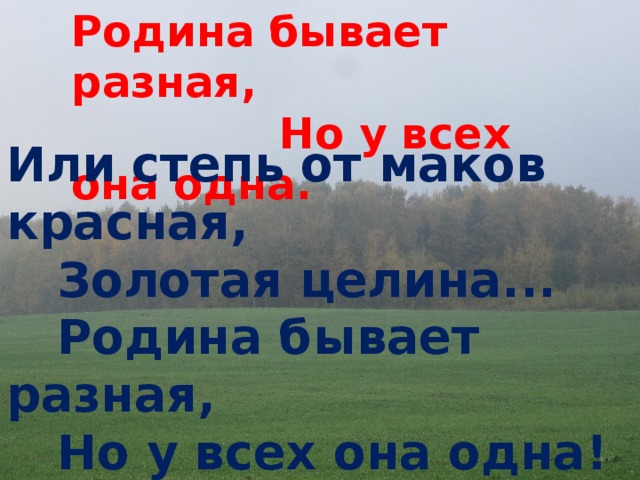 Родина бывает разная,  Но у всех она одна. Или степь от маков красная,   Золотая целина...   Родина бывает разная,   Но у всех она одна! 
