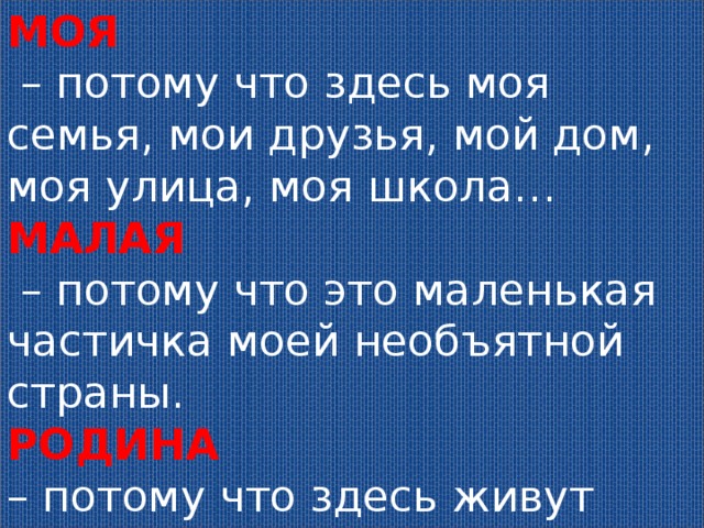 МОЯ   – потому что здесь моя семья, мои друзья, мой дом, моя улица, моя школа… МАЛАЯ  – потому что это маленькая частичка моей необъятной страны. РОДИНА – потому что здесь живут родные моему сердцу люди. 