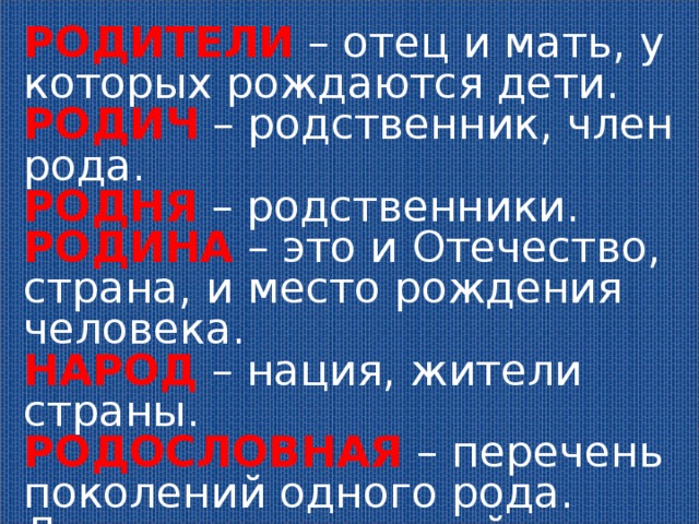 РОДИТЕЛИ – отец и мать, у которых рождаются дети. РОДИЧ – родственник, член рода. РОДНЯ – родственники. РОДИНА – это и Отечество, страна, и место рождения человека. НАРОД – нация, жители страны. РОДОСЛОВНАЯ – перечень поколений одного рода. Люди гордятся своей родословной, изучают её 