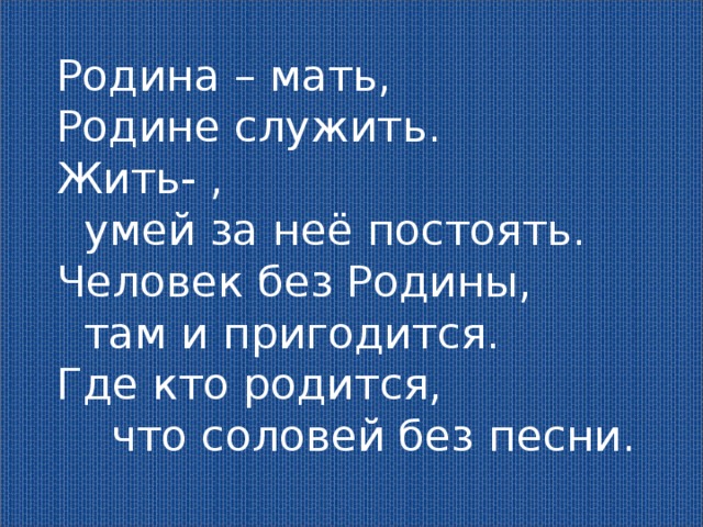 Родина – мать, Родине служить. Жить- ,  умей за неё постоять. Человек без Родины,  там и пригодится. Где кто родится,  что соловей без песни. 