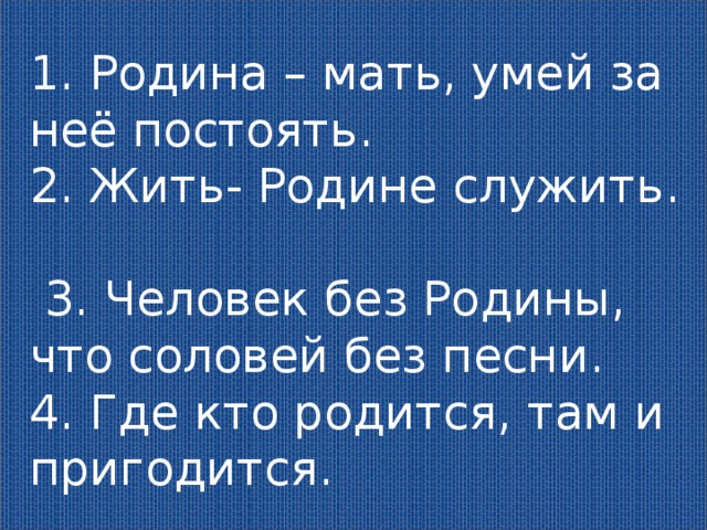 1. Родина – мать, умей за неё постоять. 2. Жить- Родине служить.  3. Человек без Родины, что соловей без песни. 4. Где кто родится, там и пригодится. 