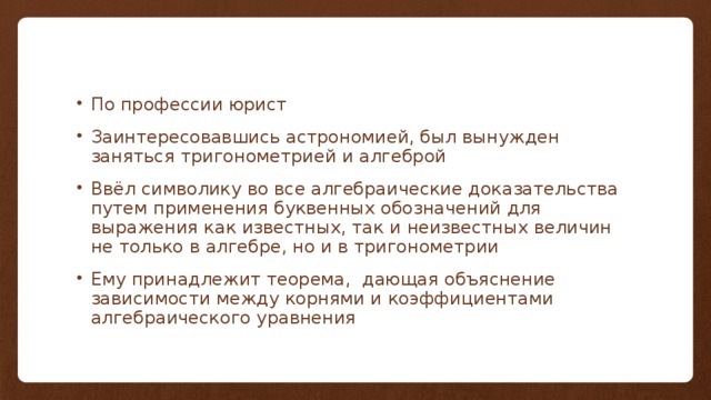 По профессии юрист Заинтересовавшись астрономией, был вынужден заняться тригонометрией и алгеброй Ввёл символику во все алгебраические доказательства путем применения буквенных обозначений для выражения как известных, так и неизвестных величин не только в алгебре, но и в тригонометрии Ему принадлежит теорема, дающая объяснение зависимости между корнями и коэффициентами алгебраического уравнения 