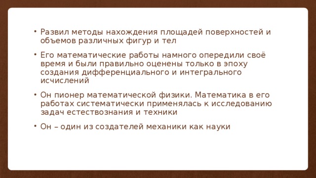 Развил методы нахождения площадей поверхностей и объемов различных фигур и тел Его математические работы намного опередили своё время и были правильно оценены только в эпоху создания дифференциального и интегрального исчислений Он пионер математической физики. Математика в его работах систематически применялась к исследованию задач естествознания и техники Он – один из создателей механики как науки 