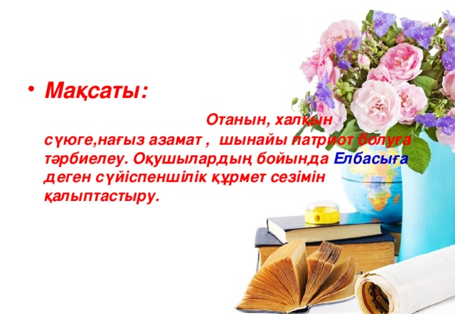 Мақсаты: Отанын, халқын сүюге,нағыз азамат , шынайы патриот болуға тәрбиелеу. Оқушылардың бойында Елбасыға деген сүйіспеншілік құрмет сезімін қалыптастыру. 