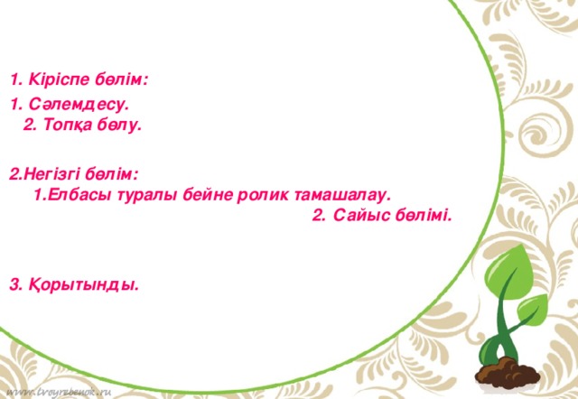    1. Кіріспе бөлім: 1. Сәлемдесу. 2. Топқа бөлу.  2.Негізгі бөлім: 1.Елбасы туралы бейне ролик тамашалау. 2. Сайыс бөлімі.  3. Қорытынды.  