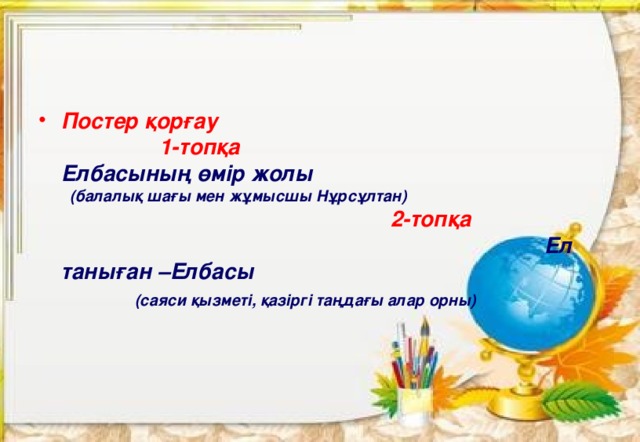 Постер қорғау 1-топқа Елбасының өмір жолы (балалық шағы мен жұмысшы Нұрсұлтан) 2-топқа Ел таныған –Елбасы (саяси қызметі, қазіргі таңдағы алар орны) 