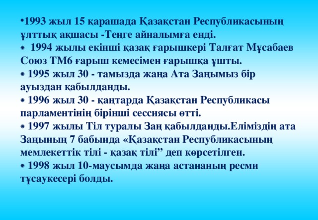 1993 жыл 15 қарашада Қазақстан Республикасының ұлттық ақшасы -Теңге айналымға енді.   1994 жылы екінші қазақ ғарышкері Талғат Мұсабаев Союз ТМ6 ғарыш кемесімен ғарышқа ұшты.   1995 жыл 30 - тамызда жаңа Ата Заңымыз бір ауыздан қабылданды.   1996 жыл 30 - қаңтарда Қазақстан Республикасы парламентінің бірінші сессиясы өтті.   1997 жылы Тіл туралы Заң қабылданды.Еліміздің ата Заңының 7 бабында «Қазақстан Республикасының мемлекеттік тілі - қазақ тілі” деп көрсетілген.   1998 жыл 10-маусымда жаңа астананың ресми тұсаукесері болды. 
