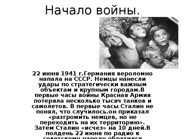 Начало войны.   22 июня 1941 г.Германия вероломно напала на СССР. Немцы нанесли удары по стратегически важным объектам и крупным городам.В первые часы войны Красная Армия потеряла несколько тысяч танков и самолетов. В первые часы Сталин не понял, что случилось.он приказал «разгромить немцев, но не переходить на их территорию». Затем Сталин «исчез» на 10 дней.В полдень 22 июня по радио к советскому народу обратился В.М.Молотов.  