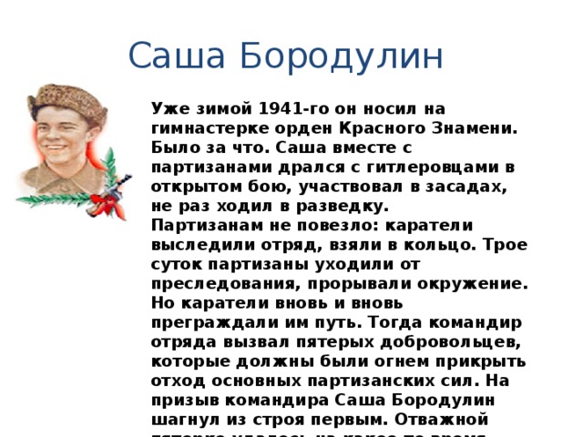 Саша Бородулин Уже зимой 1941-го он носил на гимнастерке орден Красного Знамени. Было за что. Саша вместе с партизанами дрался с гитлеровцами в открытом бою, участвовал в засадах, не раз ходил в разведку. Партизанам не повезло: каратели выследили отряд, взяли в кольцо. Трое суток партизаны уходили от преследования, прорывали окружение. Но каратели вновь и вновь преграждали им путь. Тогда командир отряда вызвал пятерых добровольцев, которые должны были огнем прикрыть отход основных партизанских сил. На призыв командира Саша Бородулин шагнул из строя первым. Отважной пятерке удалось на какое-то время задержать карателей. Но партизаны были обречены. Последним погиб Саша, шагнув навстречу врагам с гранатой в руках. 