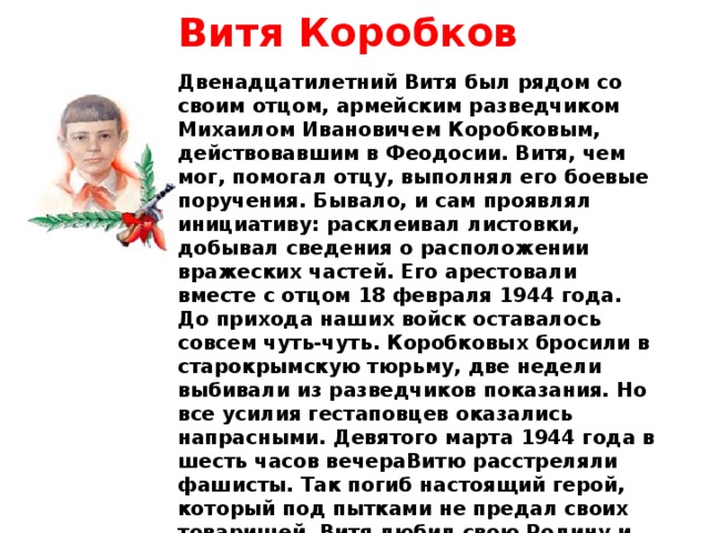 Витя Коробков   Двенадцатилетний Витя был рядом со своим отцом, армейским разведчиком Михаилом Ивановичем Коробковым, действовавшим в Феодосии. Витя, чем мог, помогал отцу, выполнял его боевые поручения. Бывало, и сам проявлял инициативу: расклеивал листовки, добывал сведения о расположении вражеских частей. Его арестовали вместе с отцом 18 февраля 1944 года. До прихода наших войск оставалось совсем чуть-чуть. Коробковых бросили в старокрымскую тюрьму, две недели выбивали из разведчиков показания. Но все усилия гестаповцев оказались напрасными. Девятого марта 1944 года в шесть часов вечераВитю расстреляли фашисты. Так погиб настоящий герой, который под пытками не предал своих товарищей. Витя любил свою Родину и не задумываясь, отдал за нее свою жизнь. 