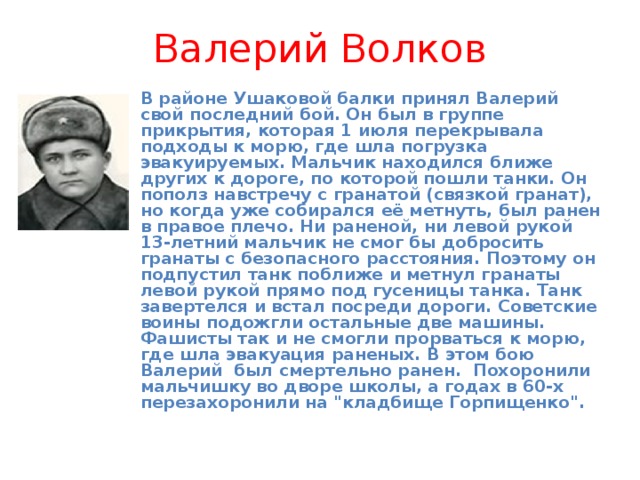 Валерий Волков В районе Ушаковой балки принял Валерий свой последний бой. Он был в группе прикрытия, которая 1 июля перекрывала подходы к морю, где шла погрузка эвакуируемых. Мальчик находился ближе других к дороге, по которой пошли танки. Он пополз навстречу с гранатой (связкой гранат), но когда уже собирался её метнуть, был ранен в правое плечо. Ни раненой, ни левой рукой 13-летний мальчик не смог бы добросить гранаты с безопасного расстояния. Поэтому он подпустил танк поближе и метнул гранаты левой рукой прямо под гусеницы танка. Танк завертелся и встал посреди дороги. Советские воины подожгли остальные две машины. Фашисты так и не смогли прорваться к морю, где шла эвакуация раненых. В этом бою Валерий был смертельно ранен. Похоронили мальчишку во дворе школы, а годах в 60-х перезахоронили на 