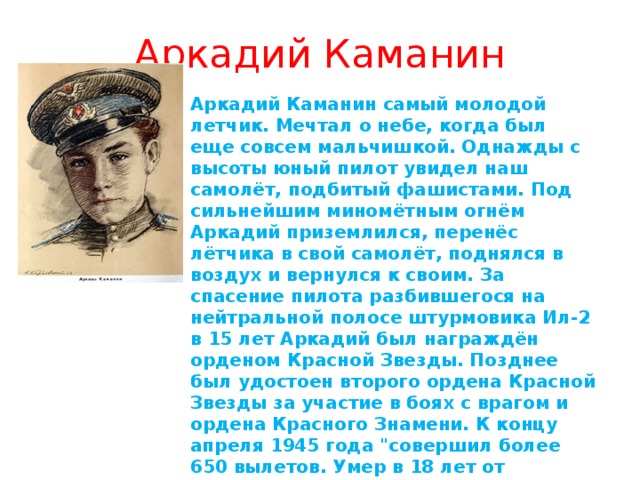 Аркадий Каманин Аркадий Каманин самый молодой летчик. Мечтал о небе, когда был еще совсем мальчишкой. Однажды с высоты юный пилот увидел наш самолёт, подбитый фашистами. Под сильнейшим миномётным огнём Аркадий приземлился, перенёс лётчика в свой самолёт, поднялся в воздух и вернулся к своим. За спасение пилота разбившегося на нейтральной полосе штурмовика Ил-2 в 15 лет Аркадий был награждён орденом Красной Звезды. Позднее был удостоен второго ордена Красной Звезды за участие в боях с врагом и ордена Красного Знамени. К концу апреля 1945 года 