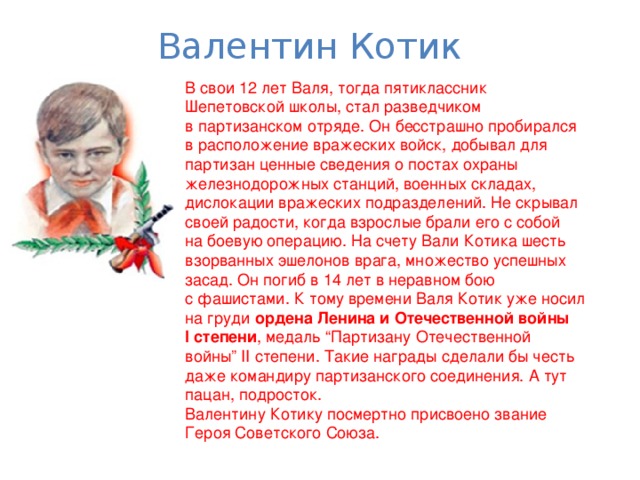 Валентин Котик В свои 12 лет Валя, тогда пятиклассник Шепетовской школы, стал разведчиком в партизанском отряде. Он бесстрашно пробирался в расположение вражеских войск, добывал для партизан ценные сведения о постах охраны железнодорожных станций, военных складах, дислокации вражеских подразделений. Не скрывал своей радости, когда взрослые брали его с собой на боевую операцию. На счету Вали Котика шесть взорванных эшелонов врага, множество успешных засад. Он погиб в 14 лет в неравном бою с фашистами. К тому времени Валя Котик уже носил на груди ордена Ленина и Отечественной войны I степени , медаль “Партизану Отечественной войны” II степени. Такие награды сделали бы честь даже командиру партизанского соединения. А тут пацан, подросток. Валентину Котику посмертно присвоено звание Героя Советского Союза. 