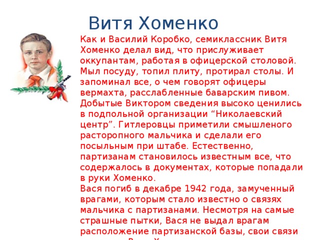 Витя Хоменко Как и Василий Коробко, семиклассник Витя Хоменко делал вид, что прислуживает оккупантам, работая в офицерской столовой. Мыл посуду, топил плиту, протирал столы. И запоминал все, о чем говорят офицеры вермахта, расслабленные баварским пивом. Добытые Виктором сведения высоко ценились в подпольной организации “Николаевский центр”. Гитлеровцы приметили смышленого расторопного мальчика и сделали его посыльным при штабе. Естественно, партизанам становилось известным все, что содержалось в документах, которые попадали в руки Хоменко. Вася погиб в декабре 1942 года, замученный врагами, которым стало известно о связях мальчика с партизанами. Несмотря на самые страшные пытки, Вася не выдал врагам расположение партизанской базы, свои связи и пароли. Витя Хоменко посмертно удостоен ордена Отечественной войны I степени. 