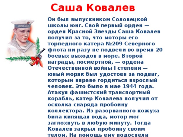 Саша Ковалев   Он был выпускником Соловецкой школы юнг. Свой первый орден — орден Красной Звезды Саша Ковалев получил за то, что моторы его торпедного катера №209 Северного флота ни разу не подвели во время 20 боевых выходов в море. Второй награды, посмертной, — ордена Отечественной войны I степени — юный моряк был удостоен за подвиг, которым вправе гордиться взрослый человек. Это было в мае 1944 года. Атакуя фашистский транспортный корабль, катер Ковалева получил от осколка снаряда пробоину коллектора. Из разорванного кожуха била кипящая вода, мотор мог заглохнуть в любую минуту. Тогда Ковалев закрыл пробоину своим телом. На помощь ему подоспели другие моряки, катер сохранил ход. Но Саша погиб. Ему было 15 лет 