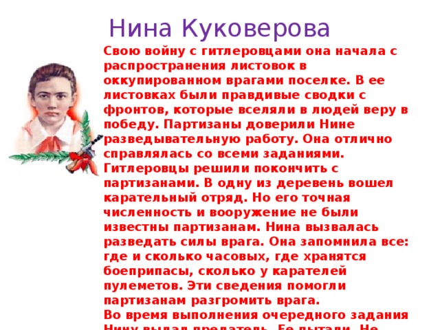 Нина Куковерова Свою войну с гитлеровцами она начала с распространения листовок в оккупированном врагами поселке. В ее листовках были правдивые сводки с фронтов, которые вселяли в людей веру в победу. Партизаны доверили Нине разведывательную работу. Она отлично справлялась со всеми заданиями. Гитлеровцы решили покончить с партизанами. В одну из деревень вошел карательный отряд. Но его точная численность и вооружение не были известны партизанам. Нина вызвалась разведать силы врага. Она запомнила все: где и сколько часовых, где хранятся боеприпасы, сколько у карателей пулеметов. Эти сведения помогли партизанам разгромить врага. Во время выполнения очередного задания Нину выдал предатель. Ее пытали. Не добившись от Нины ничего, фашисты расстреляли девочку. Нина Куковерова посмертно награждена орденом Отечественной войны I степени. 