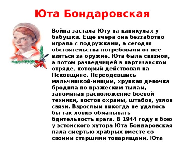 Юта Бондаровская Война застала Юту на каникулах у бабушки. Еще вчера она беззаботно играла с подружками, а сегодня обстоятельства потребовали от нее взяться за оружие. Юта была связной, а потом разведчицей в партизанском отряде, который действовал на Псковщине. Переодевшись мальчишкой-нищим, хрупкая девочка бродила по вражеским тылам, запоминая расположение боевой техники, постов охраны, штабов, узлов связи. Взрослым никогда не удалось бы так ловко обманывать бдительность врага. В 1944 году в бою у эстонского хутора Юта Бондаровская пала смертью храбрых вместе со своими старшими товарищами. Юта посмертно награждена орденами Отечественной войны I степени и медалью “Партизану Отечественной войны” I степени 