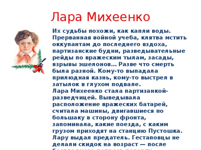 Лара Михеенко Их судьбы похожи, как капли воды. Прерванная войной учеба, клятва мстить оккупантам до последнего вздоха, партизанские будни, разведывательные рейды по вражеским тылам, засады, взрывы эшелонов… Разве что смерть была разной. Кому-то выпадала прилюдная казнь, кому-то выстрел в затылок в глухом подвале. Лара Михеенко стала партизанкой-разведчицей. Выведывала расположение вражеских батарей, считала машины, двигавшиеся по большаку в сторону фронта, запоминала, какие поезда, с каким грузом приходят на станцию Пустошка. Лару выдал предатель. Гестаповцы не делали скидок на возраст — после бесплодного допроса девочку расстреляли. Это случилось 4 ноября 1943 года. Лару Михеенко посмертно наградили орденом Отечественной войны I степени. 