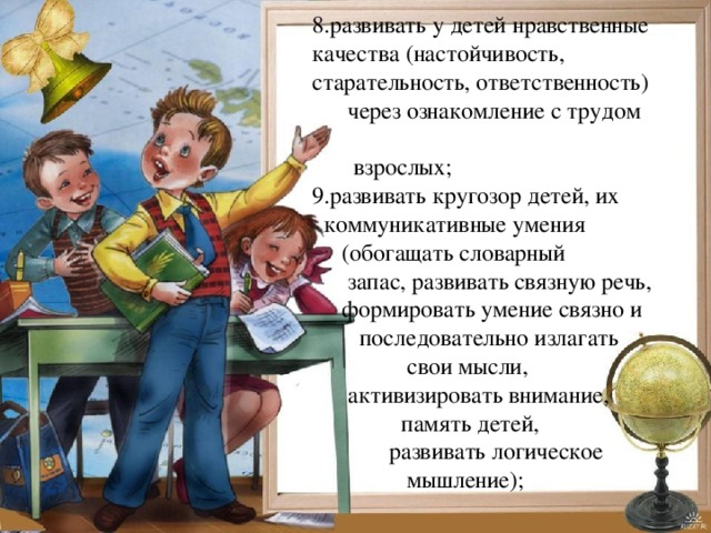 8.развивать у детей нравственные качества (настойчивость, старательность, ответственность)  через ознакомление с трудом  взрослых; 9.развивать кругозор детей, их  коммуникативные умения  (обогащать словарный  запас, развивать связную речь,  формировать умение связно и  последовательно излагать  свои мысли,  активизировать внимание,  память детей,  развивать логическое  мышление); 