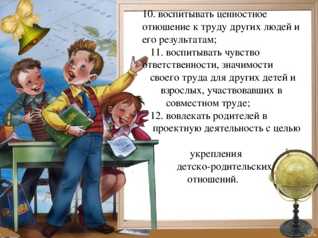 10. воспитывать ценностное отношение к труду других людей и его результатам;  11. воспитывать чувство ответственности, значимости  своего труда для других детей и  взрослых, участвовавших в  совместном труде;  12. вовлекать родителей в  проектную деятельность с целью  укрепления  детско-родительских  отношений.  