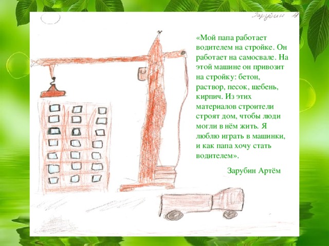 «Мой папа работает водителем на стройке. Он работает на самосвале. На этой машине он привозит на стройку: бетон, раствор, песок, щебень, кирпич. Из этих материалов строители строят дом, чтобы люди могли в нём жить. Я люблю играть в машинки, и как папа хочу стать водителем».  Зарубин Артём 