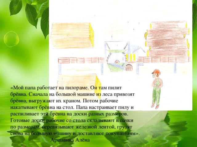 «Мой папа работает на пилораме. Он там пилит брёвна. Сначала на большой машине из леса привозят брёвна, выгружают их краном. Потом рабочие накатывают брёвна на стол. Папа настраивает пилу и распиливает эти брёвна на доски разных размеров. Готовые доски рабочие со стола складывают в пачки по размерам, перевязывают железной лентой, грузят снова на большую машину и доставляют покупателям». Аршавина Алёна  