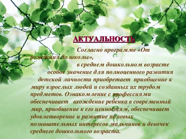  Согласно программе «От рождения до школы»,  в среднем дошкольном возрасте  особое значение для полноценного развития детской личности приобретает приобщение к миру взрослых людей и созданных их трудом предметов. Ознакомление с профессиями обеспечивает вхождение ребенка в современный мир, приобщение к его ценностям, обеспечивает удовлетворение и развитие половых познавательных интересов мальчиков и девочек среднего дошкольного возраста.  АКТУАЛЬНОСТЬ  