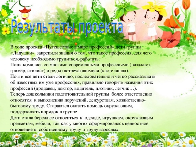 В ходе проекта «Путешествие в мире профессий» дети группы «Ладушки» закрепили знания о том, что такое профессия, для чего человеку необходимо трудиться, работать. Познакомились со многими современными профессиями (визажист, гримёр, стилист) и редко встречающимися (кастелянша). Почти все дети стали логично, последовательно и чётко рассказывать об известных им уже профессиях, правильно говорить названия этих профессий (продавец, доктор, водитель, плотник, лётчик…). Теперь дошкольники подготовительной группы более ответственно относятся к выполнению поручений, дежурствам, хозяйственно-бытовому труду. Стараются оказать помощь окружающим, поддерживать порядок в группе. Дети стали бережнее относиться к одежде, игрушкам, окружающим предметам, мебели, так как у многих сформировалось ценностное отношение к собственному труду и труду взрослых. 