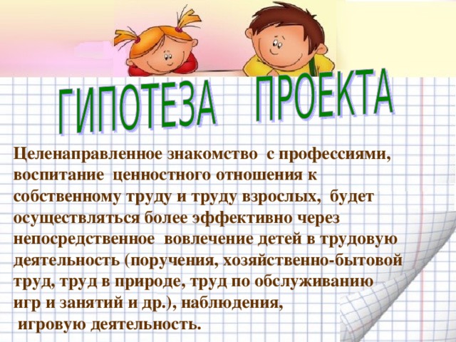 Целенаправленное знакомство с профессиями, воспитание ценностного отношения к собственному труду и труду взрослых, будет осуществляться более эффективно через непосредственное вовлечение детей в трудовую деятельность (поручения, хозяйственно-бытовой труд, труд в природе, труд по обслуживанию игр и занятий и др.), наблюдения,  игровую деятельность. 