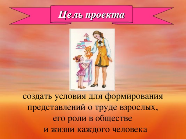 Цель проекта  создать условия для формирования  представлений о труде взрослых,  его роли в обществе  и жизни каждого человека 