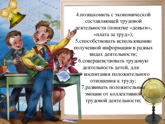 4.познакомить с экономической составляющей трудовой деятельности (понятие «деньги», «плата за труд»); 5.способствовать использованию полученной информации в разных видах деятельности; 6.совершенствовать трудовую деятельность детей, для  воспитания положительного отношения к труду; 7.развивать положительные эмоции от коллективной трудовой деятельности; 