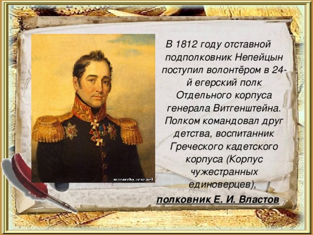  В 1812 году отставной подполковник Непейцын поступил волонтёром в 24-й егерский полк Отдельного корпуса генерала Витгенштейна. Полком командовал друг детства, воспитанник Греческого кадетского корпуса (Корпус чужестранных единоверцев), полковник Е. И. Властов 