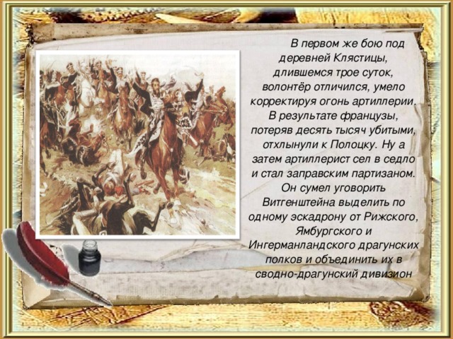   В первом же бою под деревней Клястицы, длившемся трое суток, волонтёр отличился, умело корректируя огонь артиллерии. В результате французы, потеряв десять тысяч убитыми, отхлынули к Полоцку. Ну а затем артиллерист сел в седло и стал заправским партизаном. Он сумел уговорить Витгенштейна выделить по одному эскадрону от Рижского, Ямбургского и Ингерманландского драгунских полков и объединить их в сводно-драгунский дивизион 