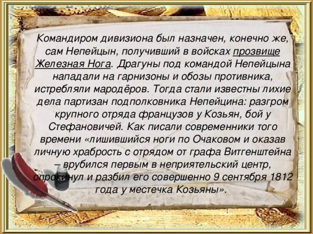  Командиром дивизиона был назначен, конечно же, сам Непейцын, получивший в войсках прозвище Железная Нога . Драгуны под командой Непейцына нападали на гарнизоны и обозы противника, истребляли мародёров. Тогда стали известны лихие дела партизан подполковника Непейцина: разгром крупного отряда французов у Козьян, бой у Стефановичей. Как писали современники того времени «лишившийся ноги по Очаковом и оказав личную храбрость с отрядом от графа Витгенштейна – врубился первым в неприятельский центр, опрокинул и разбил его совершенно 9 сентября 1812 года у местечка Козьяны». 