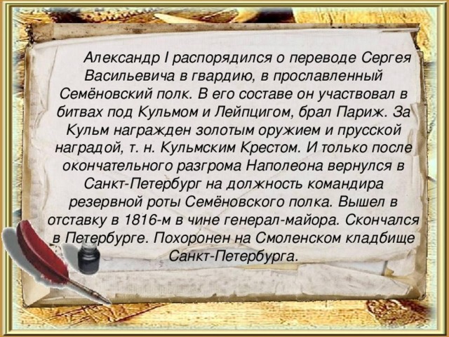   Александр I распорядился о переводе Сергея Васильевича в гвардию, в прославленный Семёновский полк. В его составе он участвовал в битвах под Кульмом и Лейпцигом, брал Париж. За Кульм награжден золотым оружием и прусской наградой, т. н. Кульмским Крестом. И только после окончательного разгрома Наполеона вернулся в Санкт-Петербург на должность командира резервной роты Семёновского полка. Вышел в отставку в 1816-м в чине генерал-майора. Скончался в Петербурге. Похоронен на Смоленском кладбище Санкт-Петербурга.  