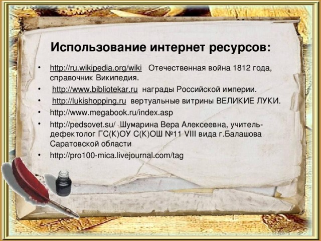 http://ru.wikipedia.org/wiki Отечественная война 1812 года, справочник Википедия.  http://www.bibliotekar.ru награды Российской империи.  http://lukishopping.ru вертуальные витрины ВЕЛИКИЕ ЛУКИ. http://www.megabook.ru/index.asp http://pedsovet.su/ Шумарина Вера Алексеевна, учитель-дефектолог ГС(К)ОУ С(К)ОШ №11 VIII вида г.Балашова Саратовской области http://pro100-mica.livejournal.com/tag  Использование интернет ресурсов:   