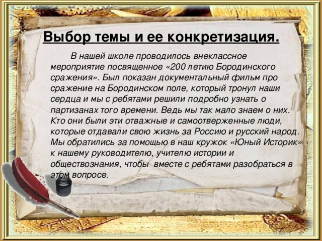 Выбор темы и ее конкретизация.     В нашей школе проводилось внеклассное мероприятие посвященное «200 летию Бородинского сражения». Был показан документальный фильм про сражение на Бородинском поле, который тронул наши сердца и мы с ребятами решили подробно узнать о партизанах того времени. Ведь мы так мало знаем о них. Кто они были эти отважные и самоотверженные люди, которые отдавали свою жизнь за Россию и русский народ. Мы обратились за помощью в наш кружок «Юный Историк» к нашему руководителю, учителю истории и обществознания, чтобы вместе с ребятами разобраться в этом вопросе.  