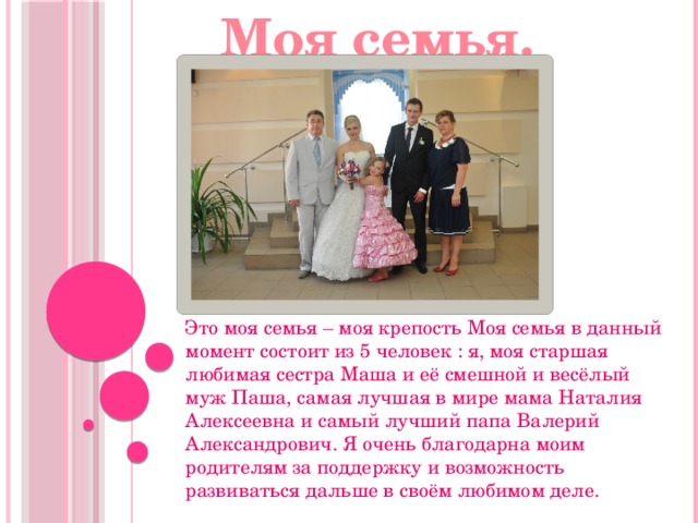 Моя семья. Это моя семья – моя крепость Моя семья в данный момент состоит из 5 человек : я, моя старшая любимая сестра Маша и её смешной и весёлый муж Паша, самая лучшая в мире мама Наталия Алексеевна и самый лучший папа Валерий Александрович. Я очень благодарна моим родителям за поддержку и возможность развиваться дальше в своём любимом деле. 