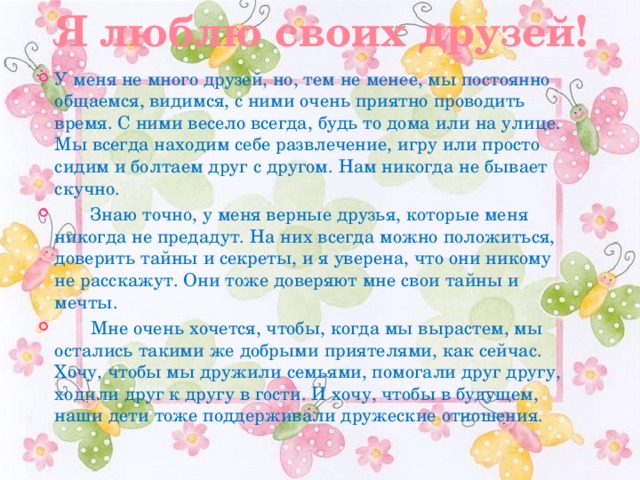 Я люблю своих друзей! У меня не много друзей, но, тем не менее, мы постоянно общаемся, видимся, с ними очень приятно проводить время. С ними весело всегда, будь то дома или на улице. Мы всегда находим себе развлечение, игру или просто сидим и болтаем друг с другом. Нам никогда не бывает скучно.         Знаю точно, у меня верные друзья, которые меня никогда не предадут. На них всегда можно положиться, доверить тайны и секреты, и я уверена, что они никому не расскажут. Они тоже доверяют мне свои тайны и мечты.          Мне очень хочется, чтобы, когда мы вырастем, мы остались такими же добрыми приятелями, как сейчас. Хочу, чтобы мы дружили семьями, помогали друг другу, ходили друг к другу в гости. И хочу, чтобы в будущем, наши дети тоже поддерживали дружеские отношения. 