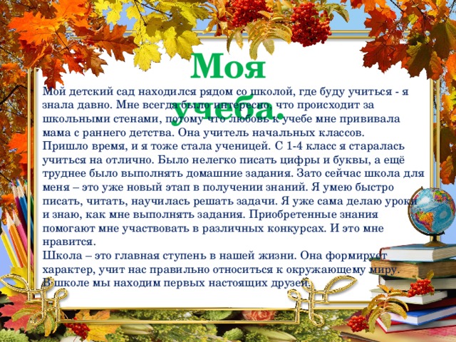 Моя учеба. Мой детский сад находился рядом со школой, где буду учиться - я знала давно. Мне всегда было интересно, что происходит за школьными стенами, потому что любовь к учебе мне прививала мама с раннего детства. Она учитель начальных классов.  Пришло время, и я тоже стала ученицей. С 1-4 класс я старалась учиться на отлично. Было нелегко писать цифры и буквы, а ещё труднее было выполнять домашние задания. Зато сейчас школа для меня – это уже новый этап в получении знаний. Я умею быстро писать, читать, научилась решать задачи. Я уже сама делаю уроки и знаю, как мне выполнять задания. Приобретенные знания помогают мне участвовать в различных конкурсах. И это мне нравится. Школа – это главная ступень в нашей жизни. Она формирует характер, учит нас правильно относиться к окружающему миру. В школе мы находим первых настоящих друзей. 