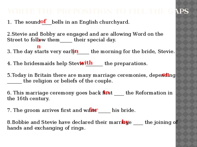 Write the preposition to fill the gaps of The sound ____bells in an English churchyard. 2.Stevie and Bobby are engaged and are allowing Word on the Street to follow them_____ their special day. 3. The day starts very early _____ the morning for the bride, Stevie. 4. The bridesmaids help Stevie _______ the preparations. 5.Today in Britain there are many marriage ceremonies, depending ______ the religion or beliefs of the couple. 6. This marriage ceremony goes back first ____ the Reformation in the 16th century. 7. The groom arrives first and waits _____ his bride. 8.Bobbie and Stevie have declared their marriage ____ the joining of hands and exchanging of rings. on in with on to for by 