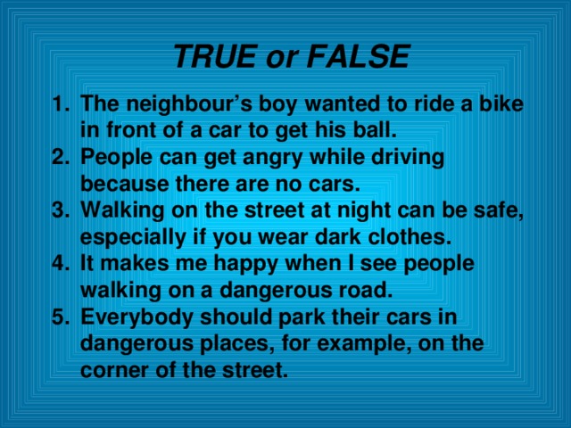 TRUE or FALSE The neighbour’s boy wanted to ride a bike in front of a car to get his ball. People can get angry while driving because there are no cars. Walking on the street at night can be safe, especially if you wear dark clothes. It makes me happy when I see people walking on a dangerous road. Everybody should park their cars in dangerous places, for example, on the corner of the street.  