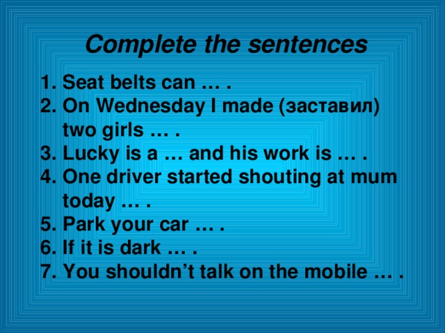Complete the sentences Seat  belts can … . On Wednesday I made ( заставил ) two girls … . Lucky is a … and his work is … . One driver started shouting at mum today … . Park your car … . If it is dark … . You shouldn’t talk on the mobile … .  