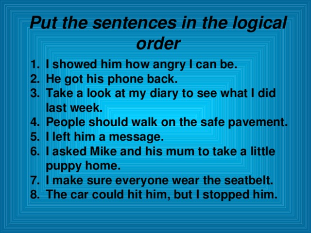 Put the sentences in the logical order I showed him how angry I can be. He got his phone back. Take a look at my diary to see what I did last week. People should walk on the safe pavement. I left him a message. I asked Mike and his mum to take a little puppy home. I make sure everyone wear the seatbelt. The car could hit him, but I stopped him.  